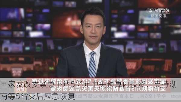 国家发改委紧急下达5亿元中央预算内投资，支持湖南等5省灾后应急恢复