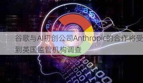 谷歌与AI初创公司Anthropic的合作将受到英国监管机构调查