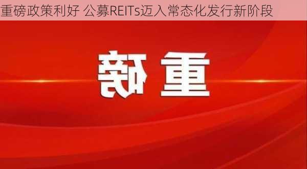 重磅政策利好 公募REITs迈入常态化发行新阶段