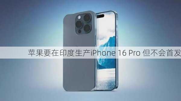 苹果要在印度生产iPhone 16 Pro 但不会首发