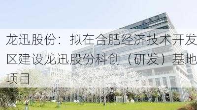 龙迅股份：拟在合肥经济技术开发区建设龙迅股份科创（研发）基地项目