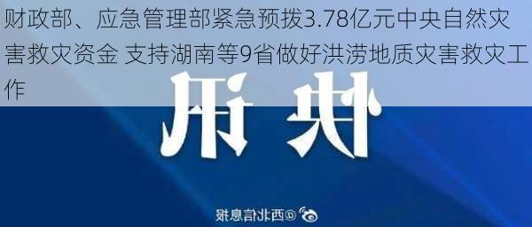 财政部、应急管理部紧急预拨3.78亿元中央自然灾害救灾资金 支持湖南等9省做好洪涝地质灾害救灾工作