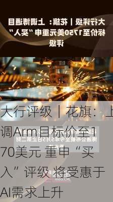 大行评级｜花旗：上调Arm目标价至170美元 重申“买入”评级 将受惠于AI需求上升