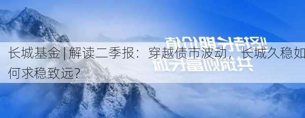 长城基金 | 解读二季报：穿越债市波动，长城久稳如何求稳致远？