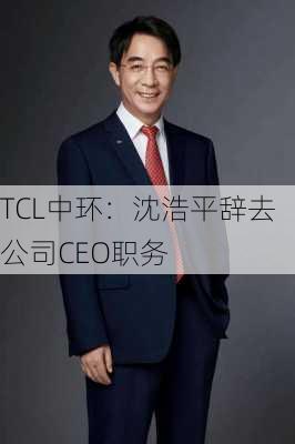 TCL中环：沈浩平辞去公司CEO职务