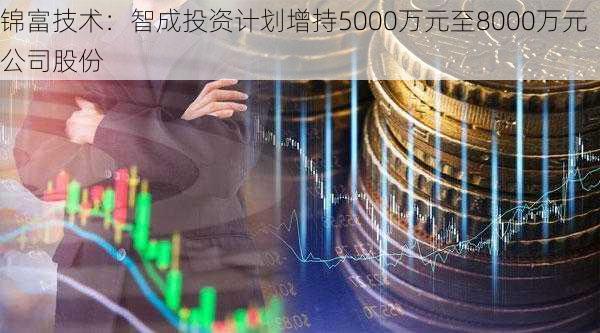 锦富技术：智成投资计划增持5000万元至8000万元公司股份