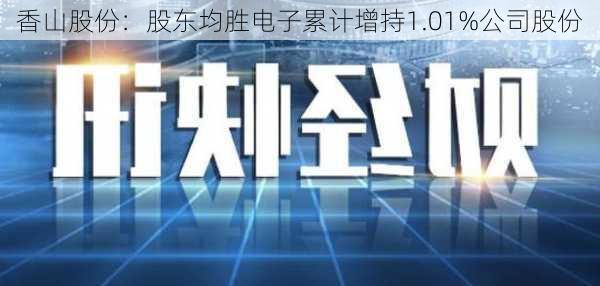 香山股份：股东均胜电子累计增持1.01%公司股份