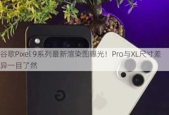 谷歌Pixel 9系列最新渲染图曝光！Pro与XL尺寸差异一目了然