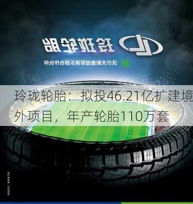 玲珑轮胎：拟投46.21亿扩建境外项目，年产轮胎110万套