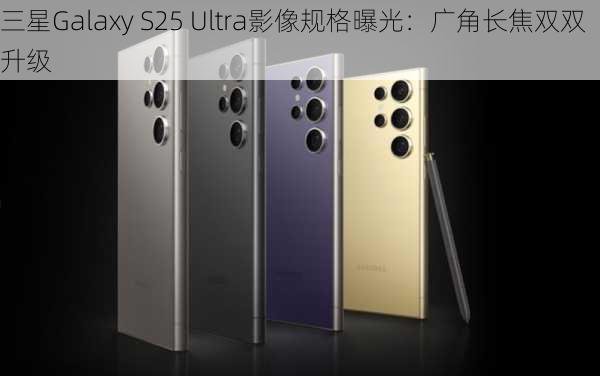 三星Galaxy S25 Ultra影像规格曝光：广角长焦双双升级