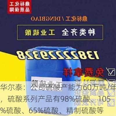 华尔泰：公司硫酸产能为60万吨/年，硫酸系列产品有98%硫酸、105%硫酸、65%硫酸、精制硫酸等