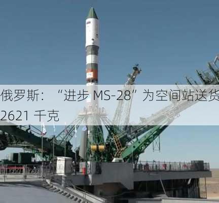 俄罗斯：“进步 MS-28”为空间站送货 2621 千克