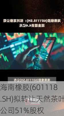 海南橡胶(601118.SH)拟转让天然茶叶公司51%股权