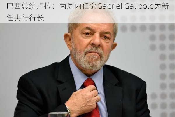 巴西总统卢拉：两周内任命Gabriel Galipolo为新任央行行长