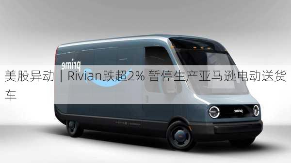 美股异动｜Rivian跌超2% 暂停生产亚马逊电动送货车