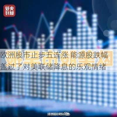 欧洲股市止步五连涨 能源股跌幅盖过了对美联储降息的乐观情绪