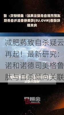 减肥药致自杀疑云再起！最新研究：诺和诺德司美格鲁肽与自杀倾向关联