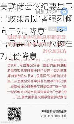 美联储会议纪要显示：政策制定者强烈倾向于9月降息 一些官员甚至认为应该在7月份降息