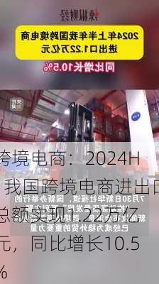 跨境电商：2024H1我国跨境电商进出口总额实现1.22万亿元，同比增长10.5%