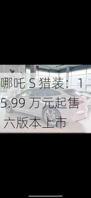 哪吒 S 猎装：15.99 万元起售 六版本上市