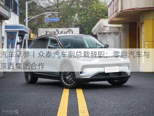 汽车早参丨众泰汽车副总裁辞职；零跑汽车与京西集团合作