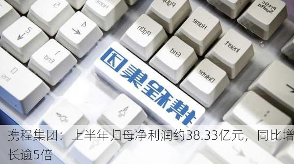 携程集团：上半年归母净利润约38.33亿元，同比增长逾5倍