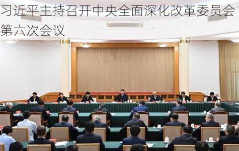 习近平主持召开中央全面深化改革委员会第六次会议