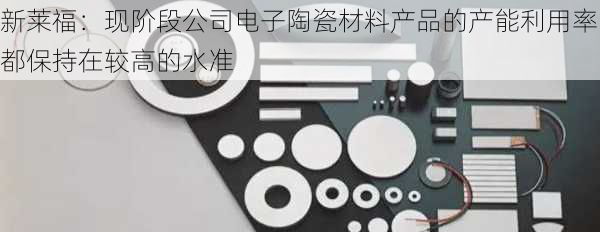 新莱福：现阶段公司电子陶瓷材料产品的产能利用率都保持在较高的水准