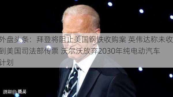 外盘头条：拜登将阻止美国钢铁收购案 英伟达称未收到美国司法部传票 沃尔沃放弃2030年纯电动汽车计划