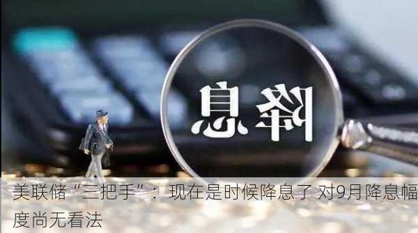 美联储“三把手”：现在是时候降息了 对9月降息幅度尚无看法