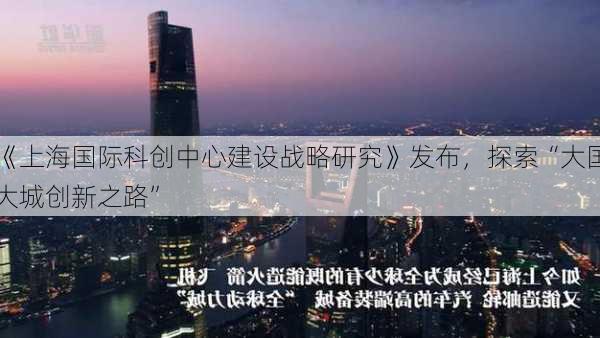 《上海国际科创中心建设战略研究》发布，探索“大国大城创新之路”