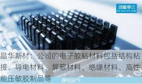 晶华新材：公司的电子胶粘材料包括结构粘接、导电材料、屏蔽材料、绝缘材料、高性能压敏胶制品等