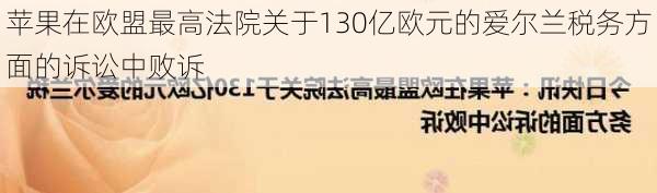 苹果在欧盟最高法院关于130亿欧元的爱尔兰税务方面的诉讼中败诉