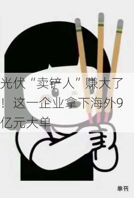 光伏“卖铲人”赚大了！这一企业拿下海外9亿元大单