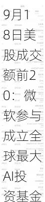 9月18日美股成交额前20：微软参与成立全球最大AI投资基金