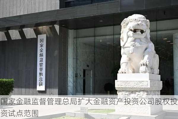 国家金融监督管理总局扩大金融资产投资公司股权投资试点范围