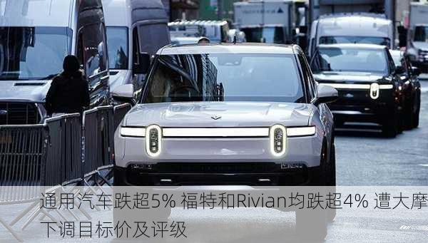 通用汽车跌超5% 福特和Rivian均跌超4% 遭大摩下调目标价及评级