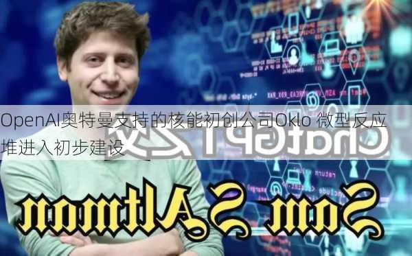 OpenAI奥特曼支持的核能初创公司Oklo 微型反应堆进入初步建设