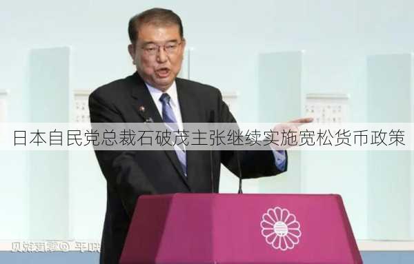 日本自民党总裁石破茂主张继续实施宽松货币政策