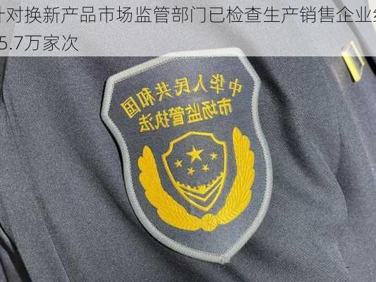 针对换新产品市场监管部门已检查生产销售企业约35.7万家次