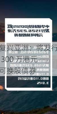 复兴亚洲：将发行 300 万港元可换股债券