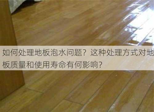 如何处理地板泡水问题？这种处理方式对地板质量和使用寿命有何影响？