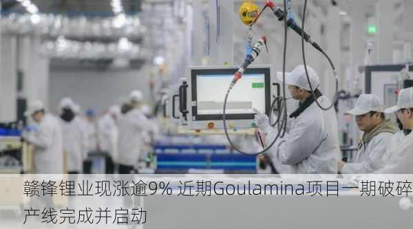 赣锋锂业现涨逾9% 近期Goulamina项目一期破碎产线完成并启动