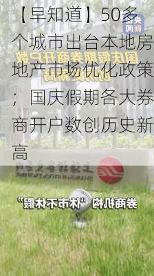 【早知道】50多个城市出台本地房地产市场优化政策；国庆假期各大券商开户数创历史新高