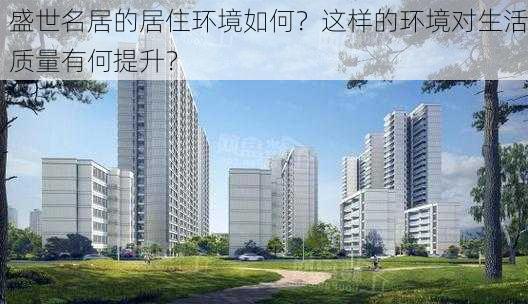 盛世名居的居住环境如何？这样的环境对生活质量有何提升？