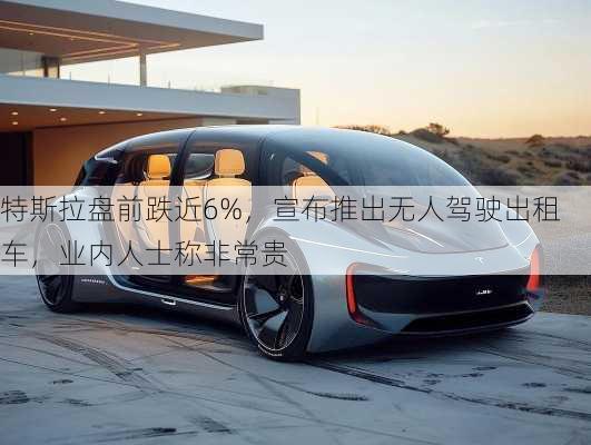 特斯拉盘前跌近6%，宣布推出无人驾驶出租车，业内人士称非常贵