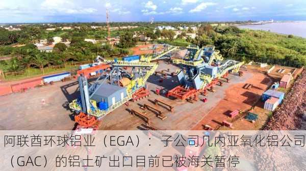 阿联酋环球铝业（EGA）：子公司几内亚氧化铝公司（GAC）的铝土矿出口目前已被海关暂停