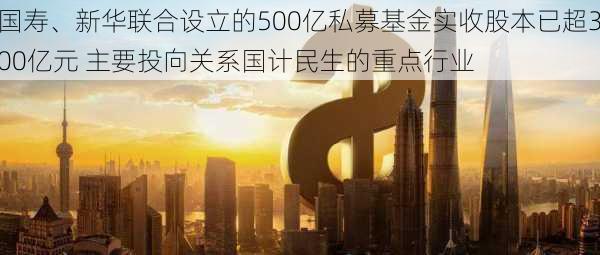 国寿、新华联合设立的500亿私募基金实收股本已超300亿元 主要投向关系国计民生的重点行业