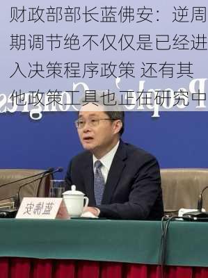 财政部部长蓝佛安：逆周期调节绝不仅仅是已经进入决策程序政策 还有其他政策工具也正在研究中