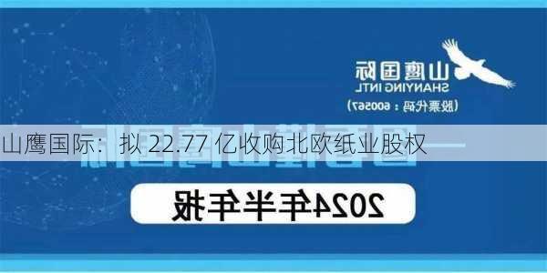 山鹰国际：拟 22.77 亿收购北欧纸业股权